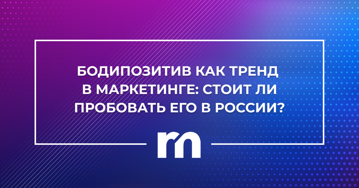 Бодипозитив как тренд в маркетинге: стоит ли пробовать его в России? 