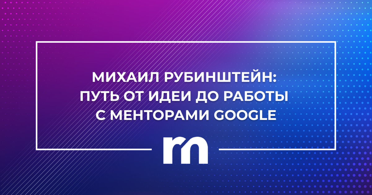 Михаил Рубинштейн: путь от идеи до работы с менторами Google