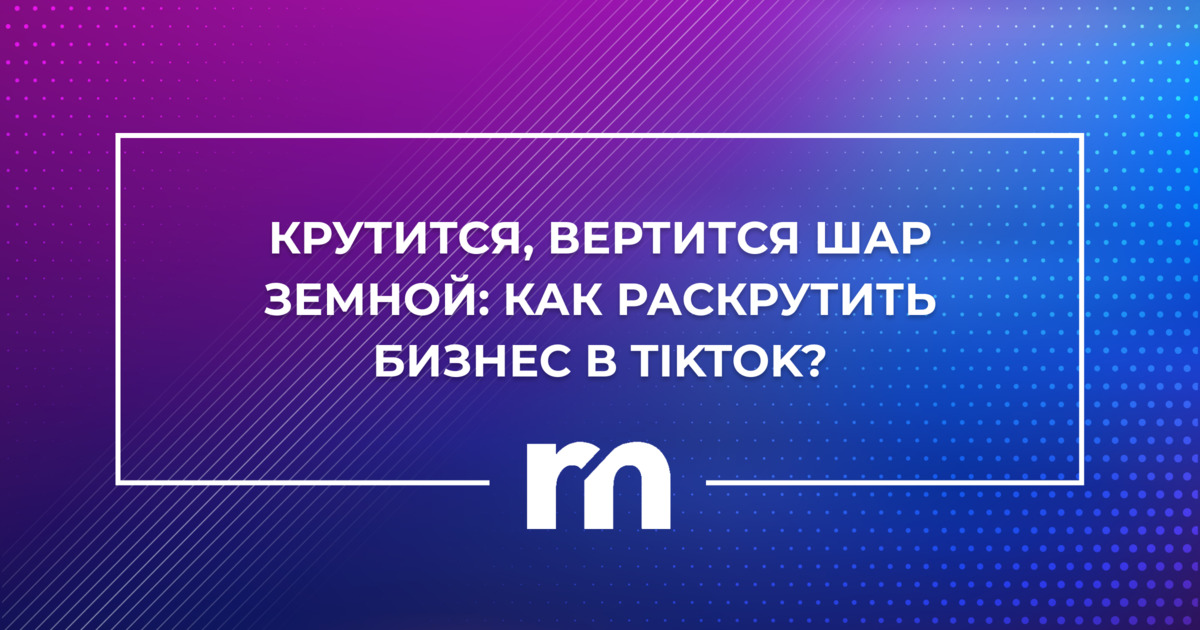 Крутится, вертится шар Земной: как раскрутить бизнес в TikTok?